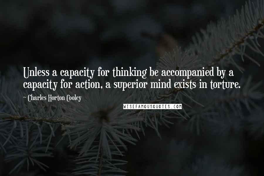 Charles Horton Cooley Quotes: Unless a capacity for thinking be accompanied by a capacity for action, a superior mind exists in torture.