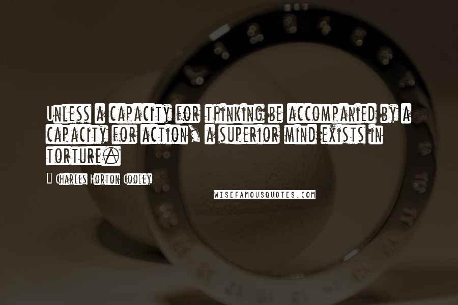 Charles Horton Cooley Quotes: Unless a capacity for thinking be accompanied by a capacity for action, a superior mind exists in torture.