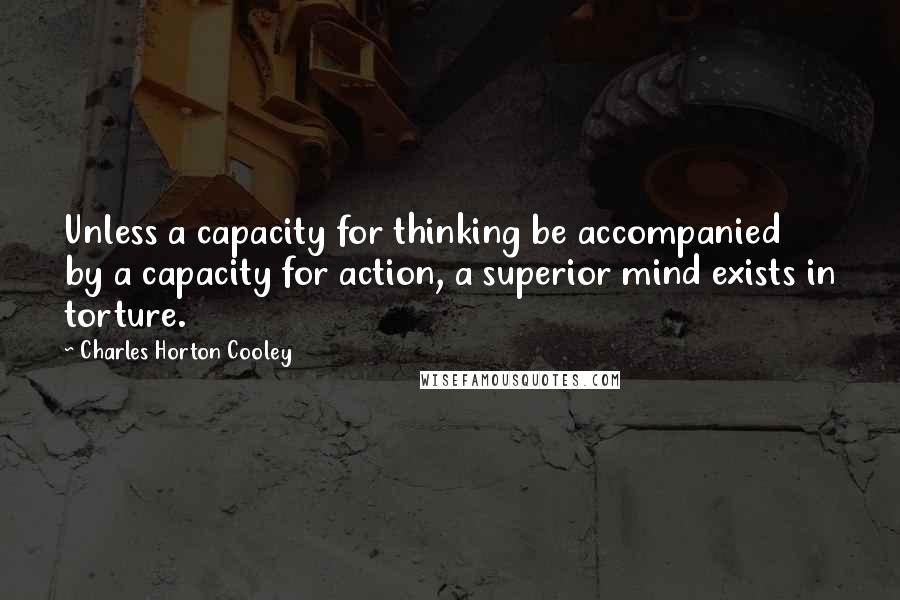 Charles Horton Cooley Quotes: Unless a capacity for thinking be accompanied by a capacity for action, a superior mind exists in torture.