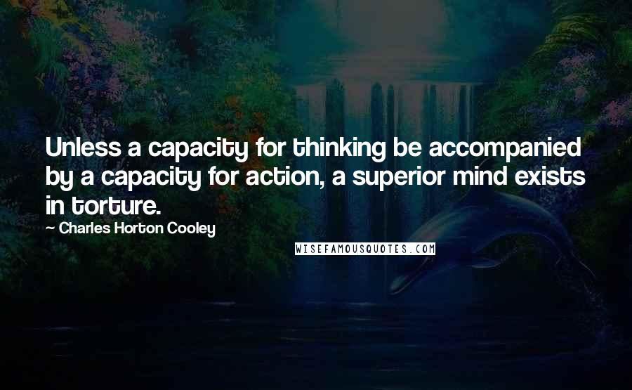 Charles Horton Cooley Quotes: Unless a capacity for thinking be accompanied by a capacity for action, a superior mind exists in torture.