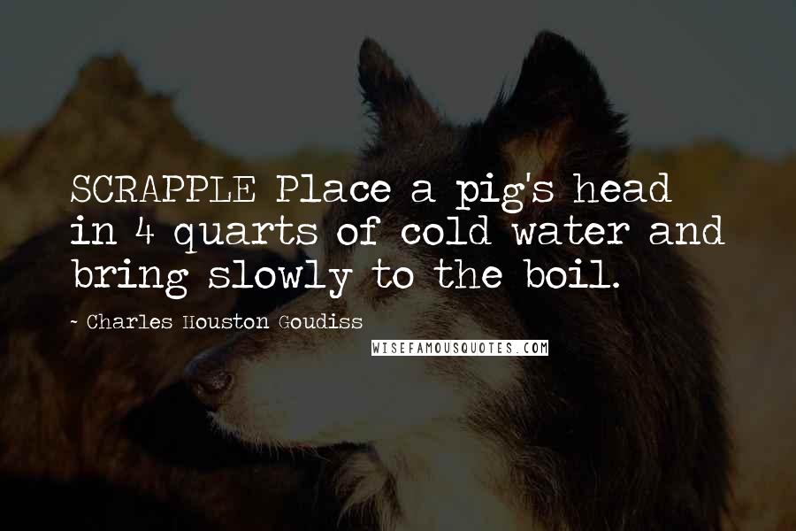 Charles Houston Goudiss Quotes: SCRAPPLE Place a pig's head in 4 quarts of cold water and bring slowly to the boil.