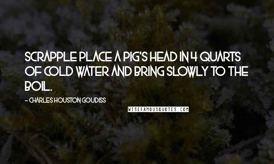 Charles Houston Goudiss Quotes: SCRAPPLE Place a pig's head in 4 quarts of cold water and bring slowly to the boil.