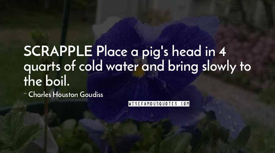 Charles Houston Goudiss Quotes: SCRAPPLE Place a pig's head in 4 quarts of cold water and bring slowly to the boil.