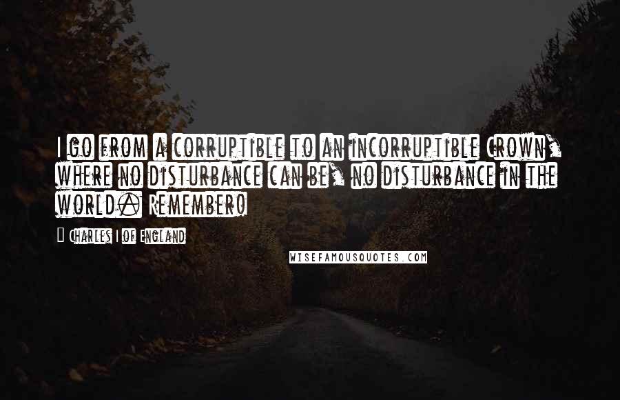 Charles I Of England Quotes: I go from a corruptible to an incorruptible Crown, where no disturbance can be, no disturbance in the world. Remember!