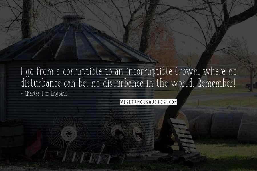 Charles I Of England Quotes: I go from a corruptible to an incorruptible Crown, where no disturbance can be, no disturbance in the world. Remember!