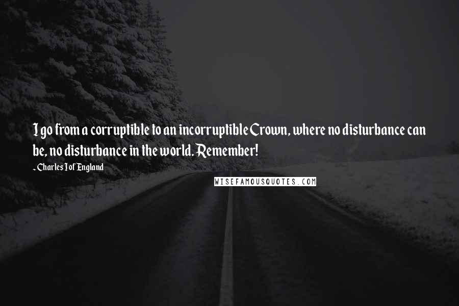 Charles I Of England Quotes: I go from a corruptible to an incorruptible Crown, where no disturbance can be, no disturbance in the world. Remember!