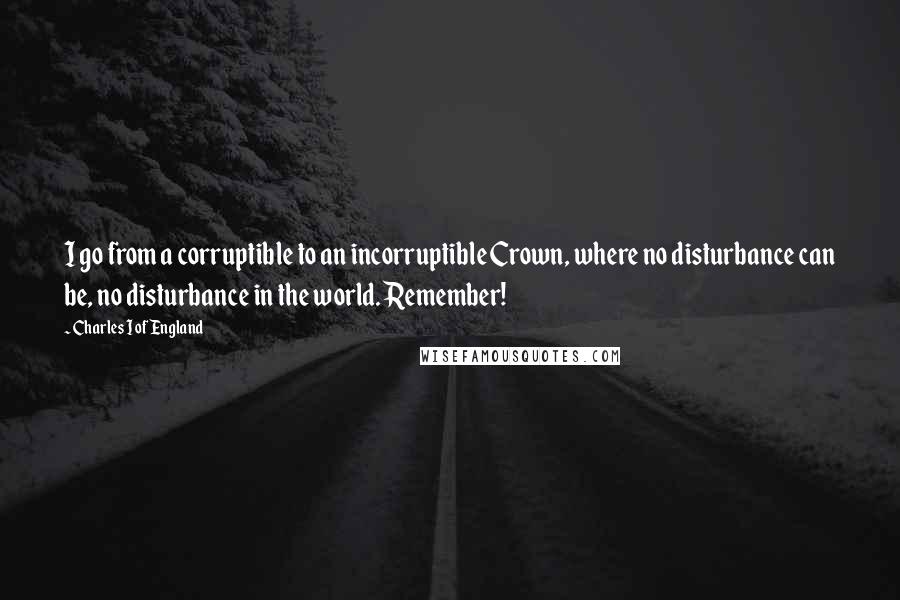 Charles I Of England Quotes: I go from a corruptible to an incorruptible Crown, where no disturbance can be, no disturbance in the world. Remember!