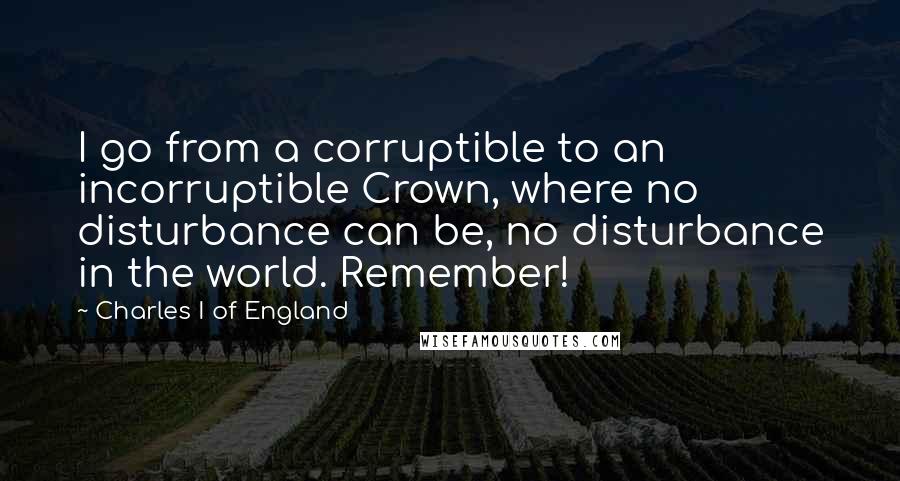 Charles I Of England Quotes: I go from a corruptible to an incorruptible Crown, where no disturbance can be, no disturbance in the world. Remember!