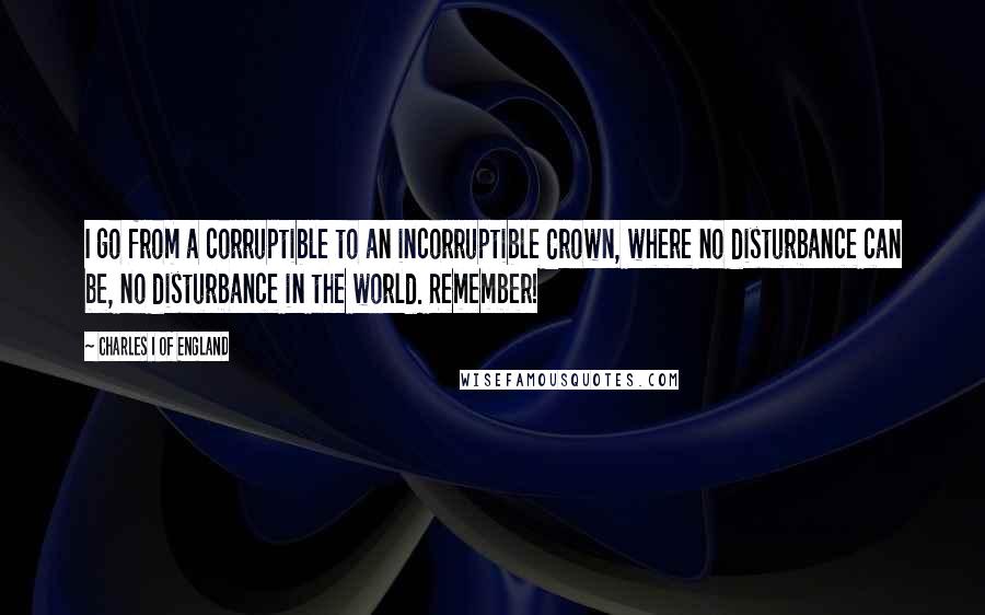 Charles I Of England Quotes: I go from a corruptible to an incorruptible Crown, where no disturbance can be, no disturbance in the world. Remember!