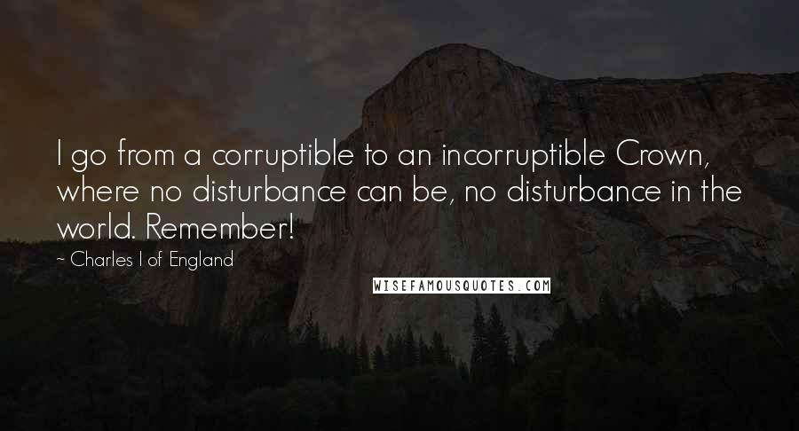 Charles I Of England Quotes: I go from a corruptible to an incorruptible Crown, where no disturbance can be, no disturbance in the world. Remember!