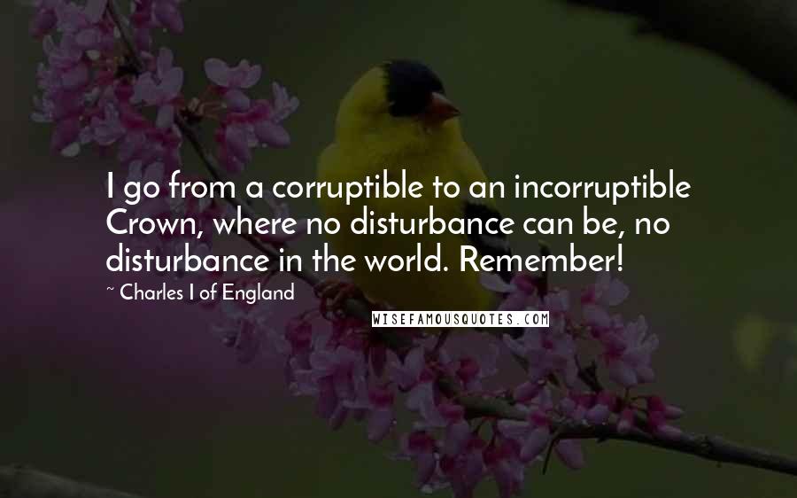 Charles I Of England Quotes: I go from a corruptible to an incorruptible Crown, where no disturbance can be, no disturbance in the world. Remember!