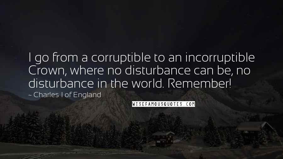 Charles I Of England Quotes: I go from a corruptible to an incorruptible Crown, where no disturbance can be, no disturbance in the world. Remember!