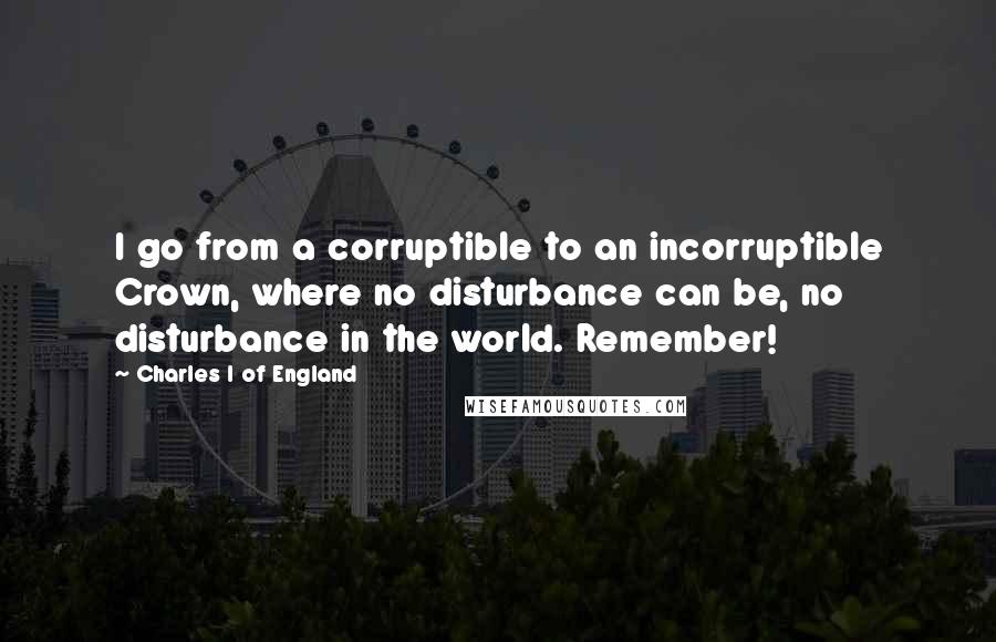 Charles I Of England Quotes: I go from a corruptible to an incorruptible Crown, where no disturbance can be, no disturbance in the world. Remember!