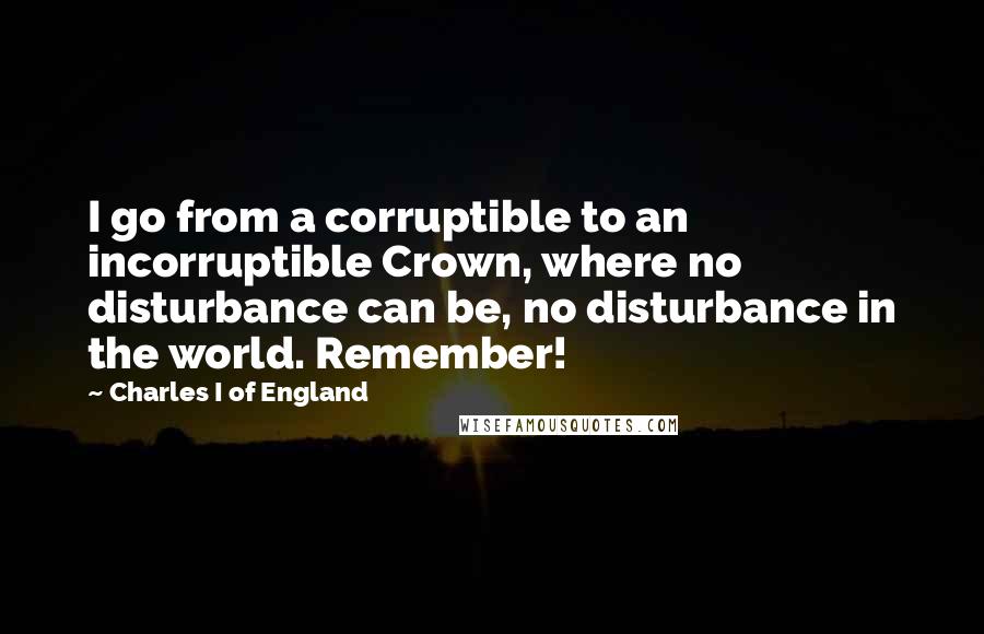 Charles I Of England Quotes: I go from a corruptible to an incorruptible Crown, where no disturbance can be, no disturbance in the world. Remember!