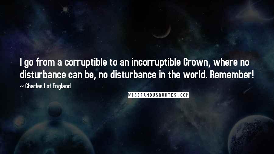 Charles I Of England Quotes: I go from a corruptible to an incorruptible Crown, where no disturbance can be, no disturbance in the world. Remember!