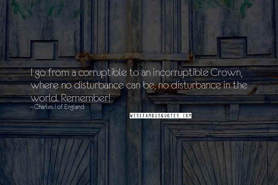 Charles I Of England Quotes: I go from a corruptible to an incorruptible Crown, where no disturbance can be, no disturbance in the world. Remember!