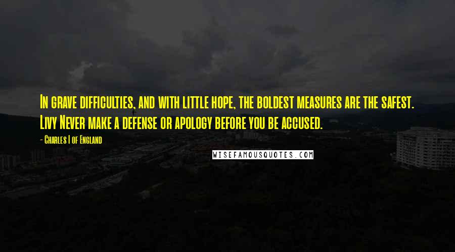 Charles I Of England Quotes: In grave difficulties, and with little hope, the boldest measures are the safest. Livy Never make a defense or apology before you be accused.