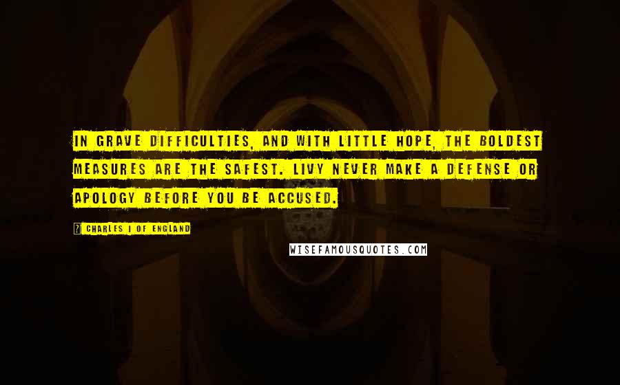 Charles I Of England Quotes: In grave difficulties, and with little hope, the boldest measures are the safest. Livy Never make a defense or apology before you be accused.