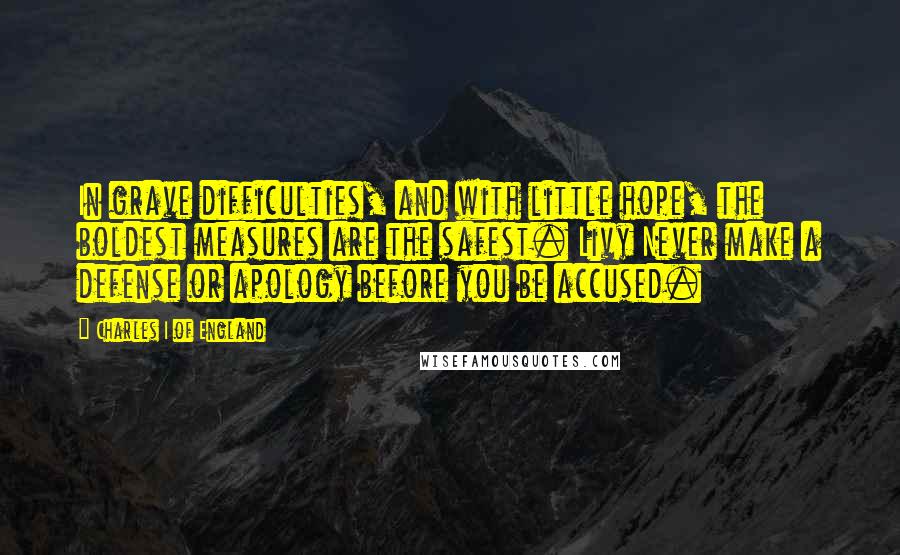 Charles I Of England Quotes: In grave difficulties, and with little hope, the boldest measures are the safest. Livy Never make a defense or apology before you be accused.