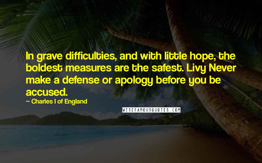 Charles I Of England Quotes: In grave difficulties, and with little hope, the boldest measures are the safest. Livy Never make a defense or apology before you be accused.