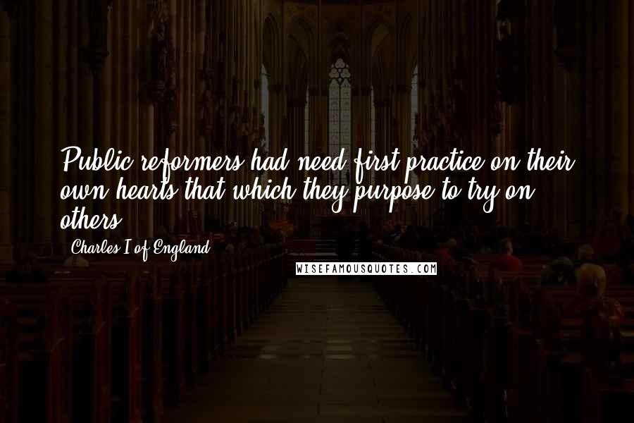 Charles I Of England Quotes: Public reformers had need first practice on their own hearts that which they purpose to try on others.