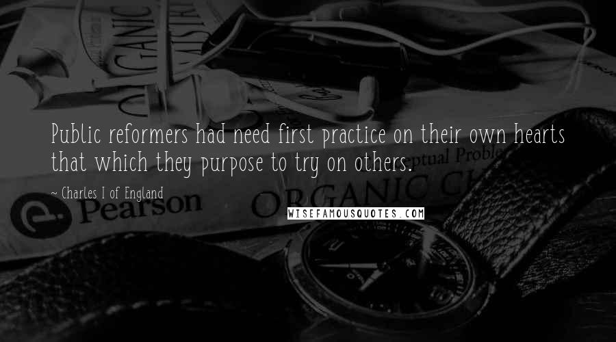 Charles I Of England Quotes: Public reformers had need first practice on their own hearts that which they purpose to try on others.