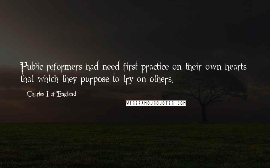 Charles I Of England Quotes: Public reformers had need first practice on their own hearts that which they purpose to try on others.