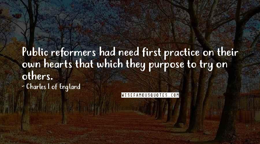 Charles I Of England Quotes: Public reformers had need first practice on their own hearts that which they purpose to try on others.