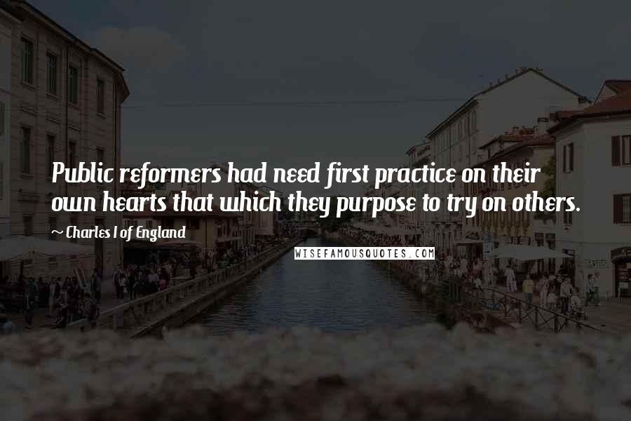 Charles I Of England Quotes: Public reformers had need first practice on their own hearts that which they purpose to try on others.