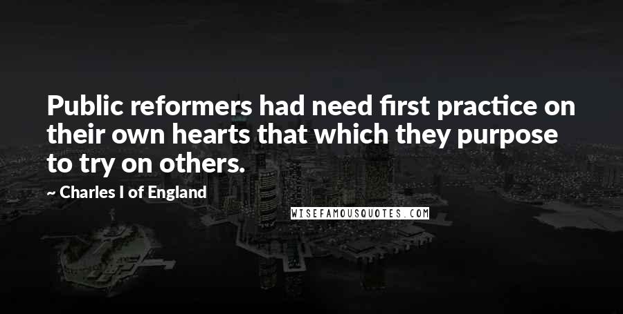 Charles I Of England Quotes: Public reformers had need first practice on their own hearts that which they purpose to try on others.