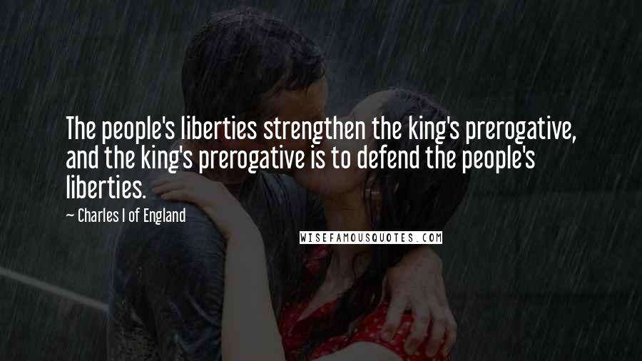 Charles I Of England Quotes: The people's liberties strengthen the king's prerogative, and the king's prerogative is to defend the people's liberties.