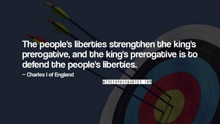 Charles I Of England Quotes: The people's liberties strengthen the king's prerogative, and the king's prerogative is to defend the people's liberties.