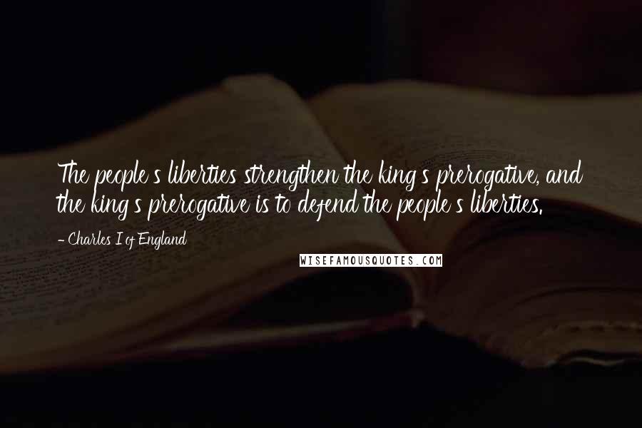 Charles I Of England Quotes: The people's liberties strengthen the king's prerogative, and the king's prerogative is to defend the people's liberties.