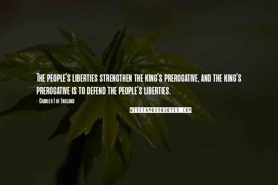 Charles I Of England Quotes: The people's liberties strengthen the king's prerogative, and the king's prerogative is to defend the people's liberties.