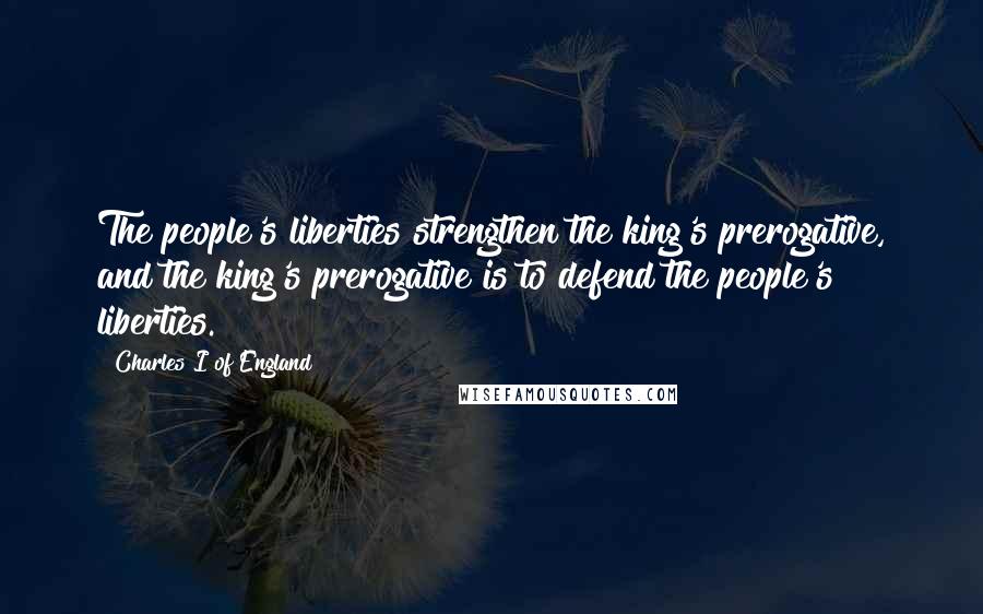 Charles I Of England Quotes: The people's liberties strengthen the king's prerogative, and the king's prerogative is to defend the people's liberties.