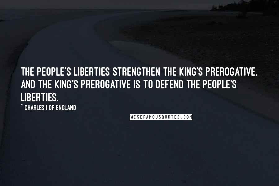 Charles I Of England Quotes: The people's liberties strengthen the king's prerogative, and the king's prerogative is to defend the people's liberties.