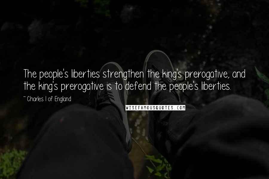 Charles I Of England Quotes: The people's liberties strengthen the king's prerogative, and the king's prerogative is to defend the people's liberties.