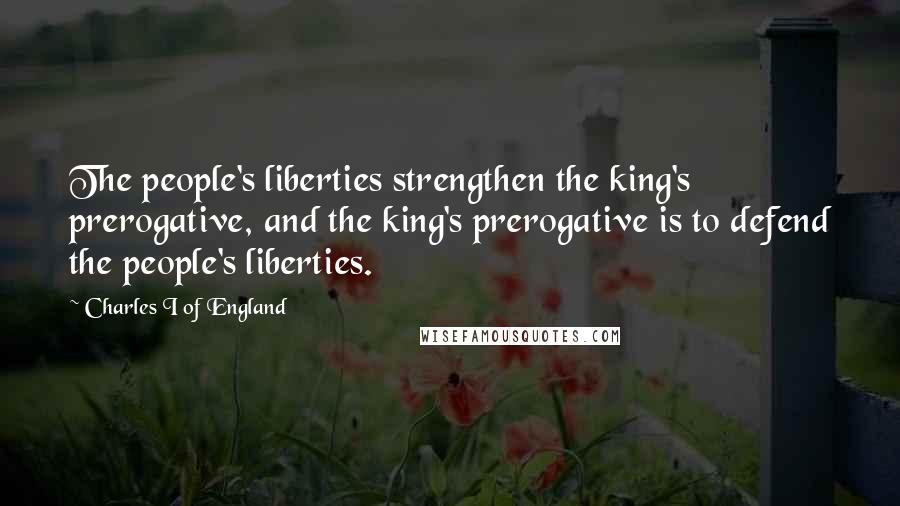 Charles I Of England Quotes: The people's liberties strengthen the king's prerogative, and the king's prerogative is to defend the people's liberties.