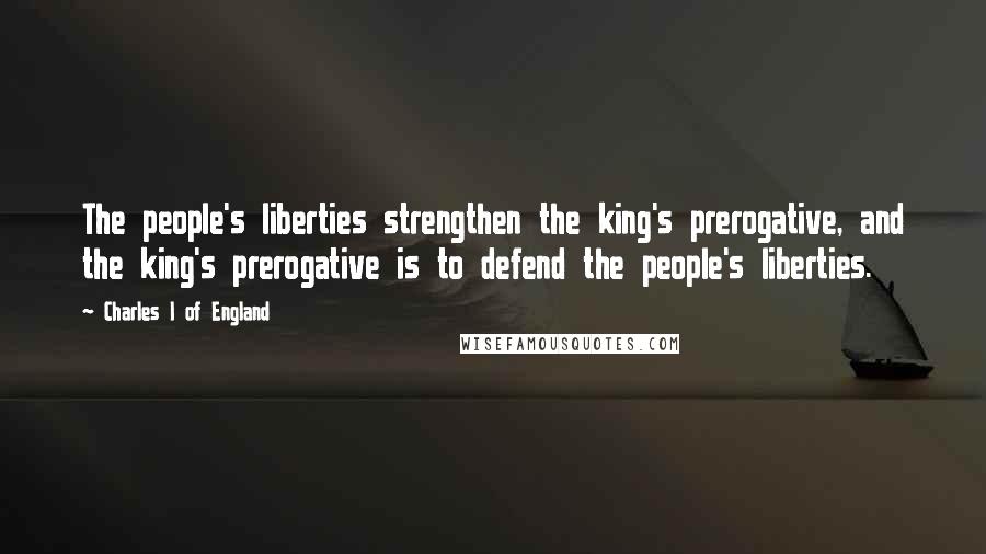 Charles I Of England Quotes: The people's liberties strengthen the king's prerogative, and the king's prerogative is to defend the people's liberties.