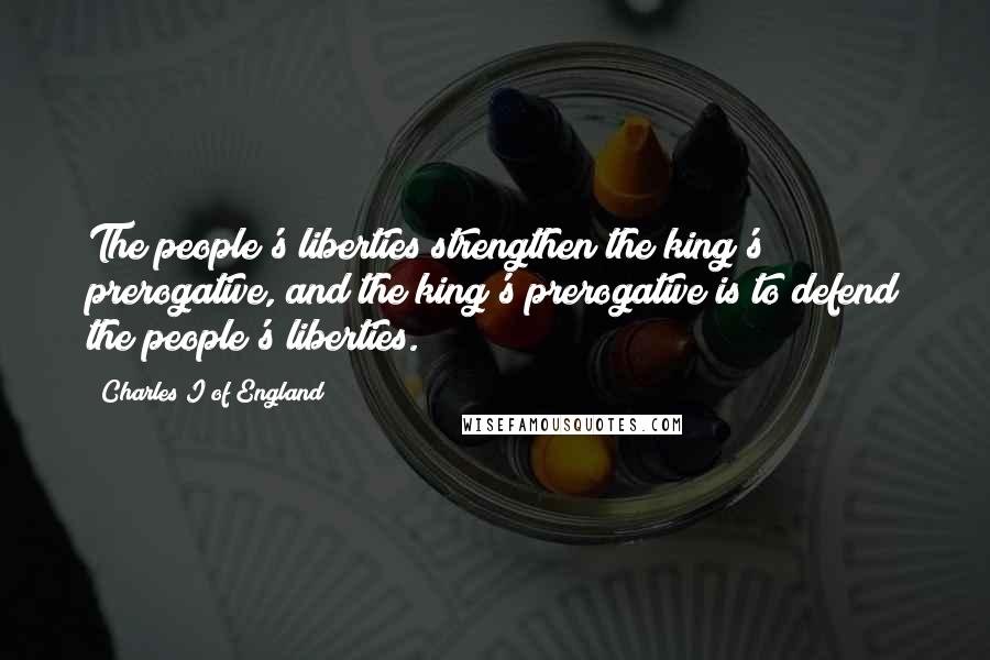 Charles I Of England Quotes: The people's liberties strengthen the king's prerogative, and the king's prerogative is to defend the people's liberties.