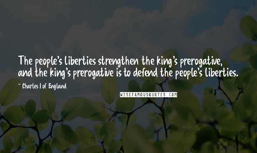 Charles I Of England Quotes: The people's liberties strengthen the king's prerogative, and the king's prerogative is to defend the people's liberties.