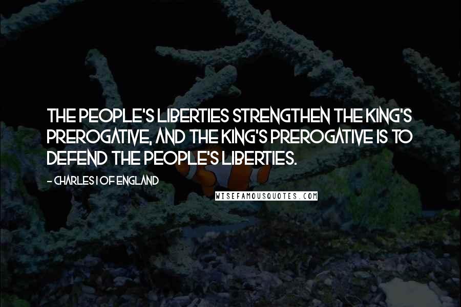 Charles I Of England Quotes: The people's liberties strengthen the king's prerogative, and the king's prerogative is to defend the people's liberties.