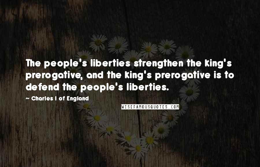 Charles I Of England Quotes: The people's liberties strengthen the king's prerogative, and the king's prerogative is to defend the people's liberties.