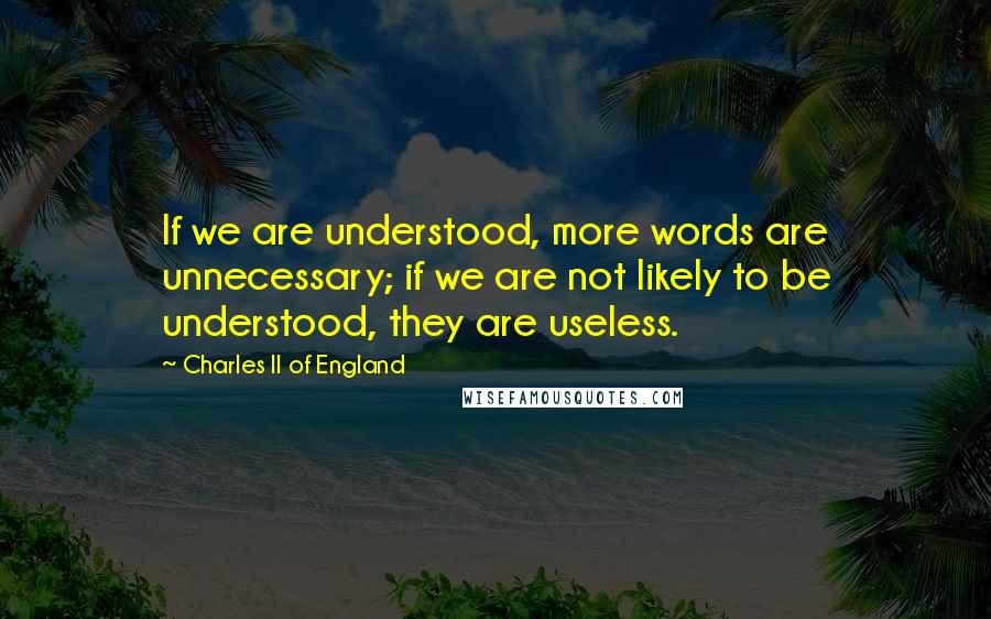 Charles II Of England Quotes: If we are understood, more words are unnecessary; if we are not likely to be understood, they are useless.