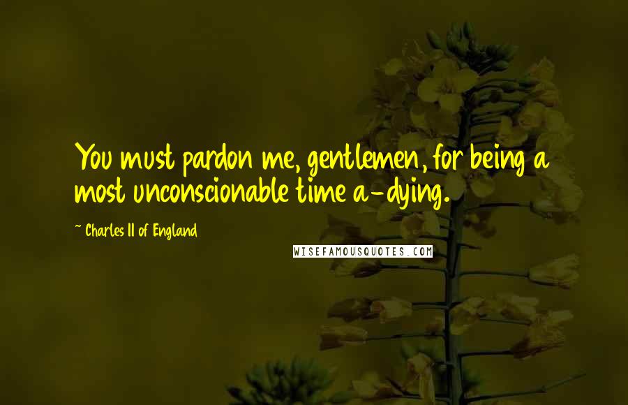 Charles II Of England Quotes: You must pardon me, gentlemen, for being a most unconscionable time a-dying.