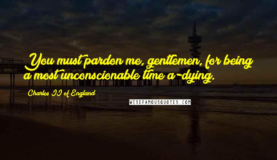 Charles II Of England Quotes: You must pardon me, gentlemen, for being a most unconscionable time a-dying.