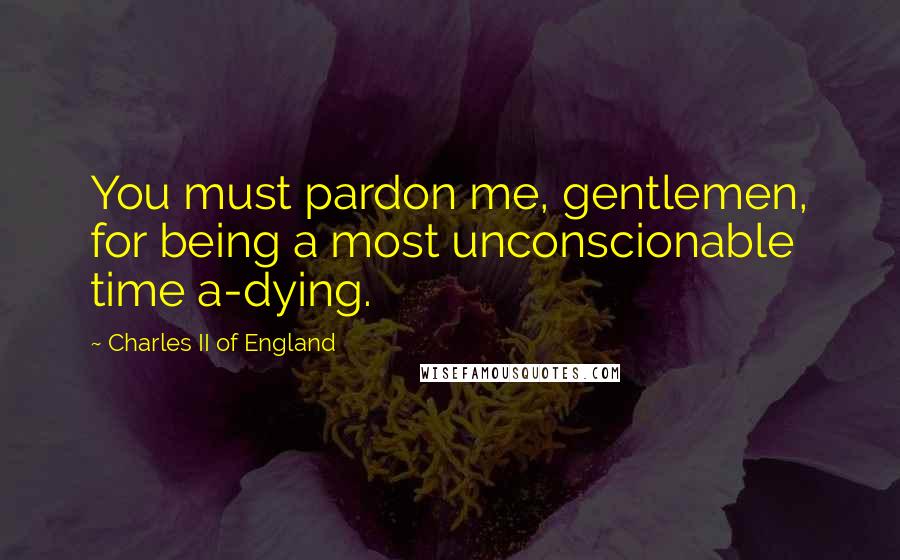 Charles II Of England Quotes: You must pardon me, gentlemen, for being a most unconscionable time a-dying.