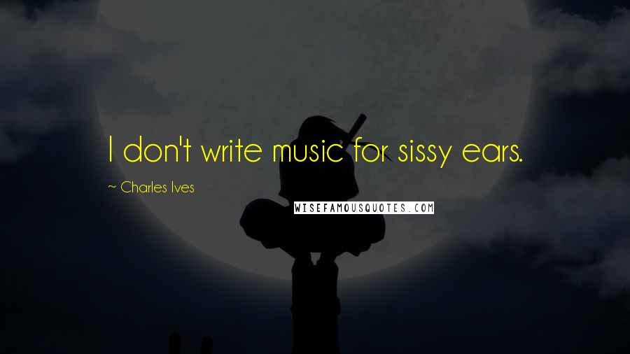 Charles Ives Quotes: I don't write music for sissy ears.