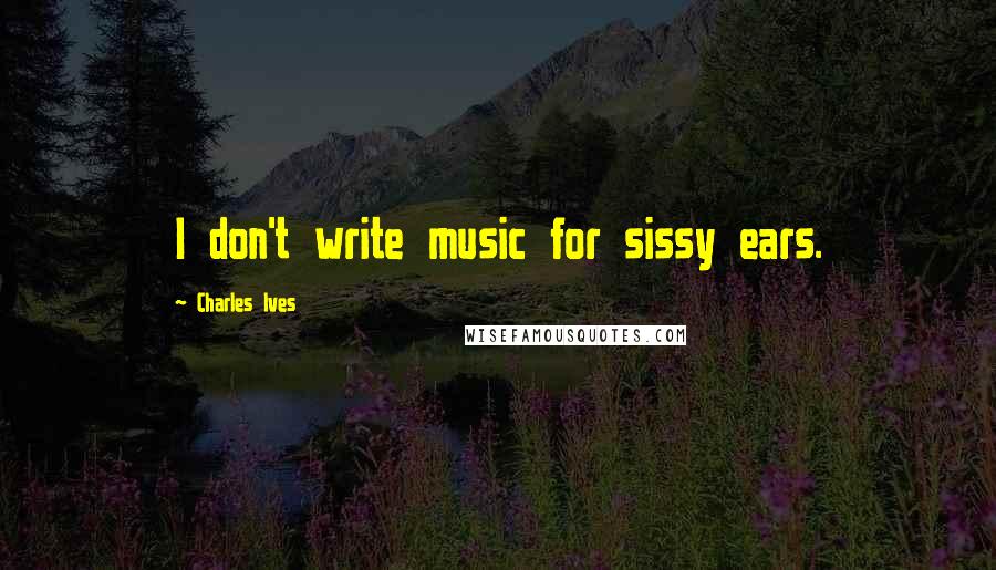 Charles Ives Quotes: I don't write music for sissy ears.