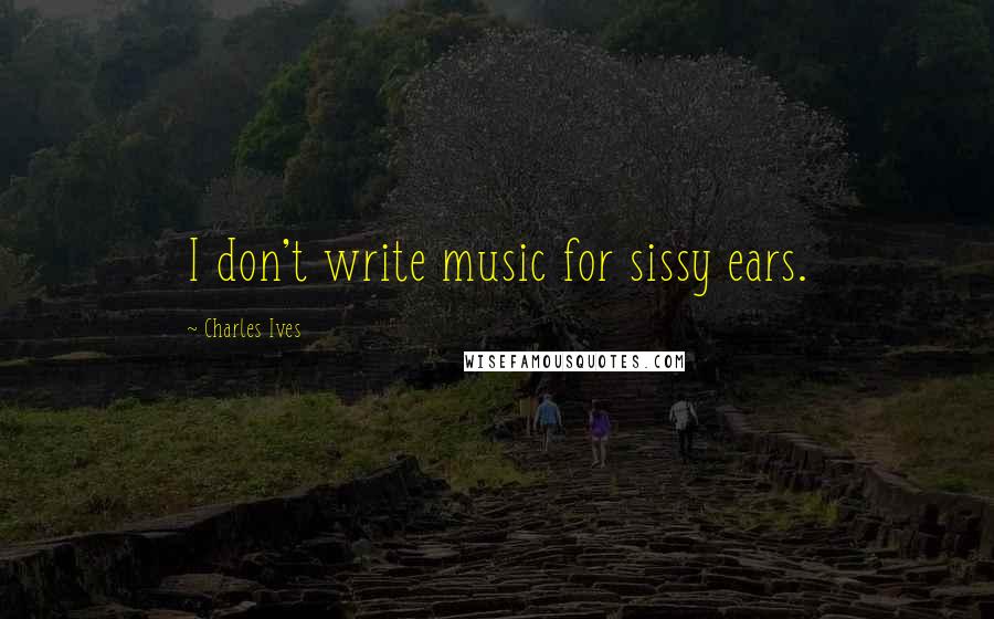 Charles Ives Quotes: I don't write music for sissy ears.